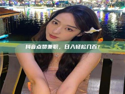 鹿邑抖音点赞兼职，日入轻松几百！