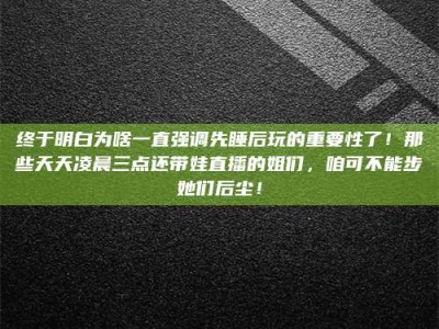 鹿邑终于明白为啥一直强调先睡后玩的重要性了！那些天天凌晨三点还带娃直播的姐们，咱可不能步她们后尘！