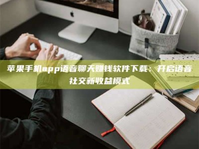 鹿邑苹果手机app语音聊天赚钱软件下载：开启语音社交新收益模式