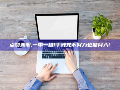 鹿邑点赞兼职,一单一结!手残党不努力也能月入!
